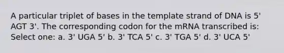 A particular triplet of bases in the template strand of DNA is 5' AGT 3'. The corresponding codon for the mRNA transcribed is: Select one: a. 3' UGA 5' b. 3' TCA 5' c. 3' TGA 5' d. 3' UCA 5'