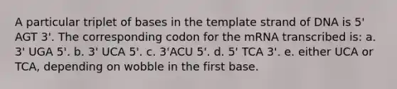 A particular triplet of bases in the template strand of DNA is 5' AGT 3'. The corresponding codon for the mRNA transcribed is: a. 3' UGA 5'. b. 3' UCA 5'. c. 3'ACU 5'. d. 5' TCA 3'. e. either UCA or TCA, depending on wobble in the first base.