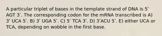 A particular triplet of bases in the template strand of DNA is 5ʹ AGT 3ʹ. The corresponding codon for the mRNA transcribed is A) 3ʹ UCA 5ʹ. B) 3ʹ UGA 5ʹ. C) 5ʹ TCA 3ʹ. D) 3ʹACU 5ʹ. E) either UCA or TCA, depending on wobble in the first base.