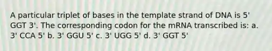 A particular triplet of bases in the template strand of DNA is 5' GGT 3'. The corresponding codon for the mRNA transcribed is: a. 3' CCA 5' b. 3' GGU 5' c. 3' UGG 5' d. 3' GGT 5'