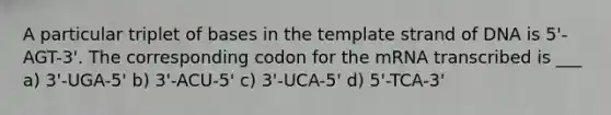 A particular triplet of bases in the template strand of DNA is 5'-AGT-3'. The corresponding codon for the mRNA transcribed is ___ a) 3'-UGA-5' b) 3'-ACU-5' c) 3'-UCA-5' d) 5'-TCA-3'