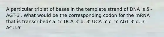 A particular triplet of bases in the template strand of DNA is 5′-AGT-3′. What would be the corresponding codon for the mRNA that is transcribed? a. 5′-UCA-3′ b. 3′-UCA-5′ c. 5′-AGT-3′ d. 3′-ACU-5′