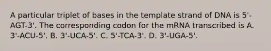 A particular triplet of bases in the template strand of DNA is 5'-AGT-3'. The corresponding codon for the mRNA transcribed is A. 3'-ACU-5'. B. 3'-UCA-5'. C. 5'-TCA-3'. D. 3'-UGA-5'.