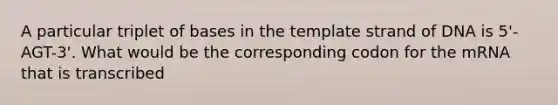 A particular triplet of bases in the template strand of DNA is 5'-AGT-3'. What would be the corresponding codon for the mRNA that is transcribed