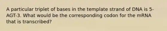 A particular triplet of bases in the template strand of DNA is 5-AGT-3. What would be the corresponding codon for the mRNA that is transcribed?