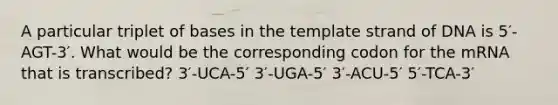 A particular triplet of bases in the template strand of DNA is 5′-AGT-3′. What would be the corresponding codon for the mRNA that is transcribed? 3′-UCA-5′ 3′-UGA-5′ 3′-ACU-5′ 5′-TCA-3′