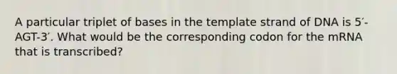 A particular triplet of bases in the template strand of DNA is 5′-AGT-3′. What would be the corresponding codon for the mRNA that is transcribed?