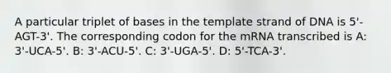 A particular triplet of bases in the template strand of DNA is 5'-AGT-3'. The corresponding codon for the mRNA transcribed is A: 3'-UCA-5'. B: 3'-ACU-5'. C: 3'-UGA-5'. D: 5'-TCA-3'.