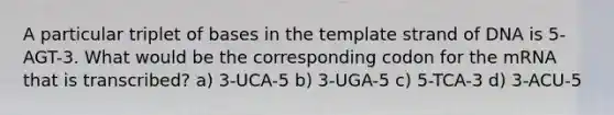 A particular triplet of bases in the template strand of DNA is 5-AGT-3. What would be the corresponding codon for the mRNA that is transcribed? a) 3-UCA-5 b) 3-UGA-5 c) 5-TCA-3 d) 3-ACU-5