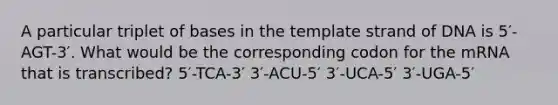 A particular triplet of bases in the template strand of DNA is 5′-AGT-3′. What would be the corresponding codon for the mRNA that is transcribed? 5′-TCA-3′ 3′-ACU-5′ 3′-UCA-5′ 3′-UGA-5′