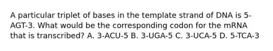 A particular triplet of bases in the template strand of DNA is 5-AGT-3. What would be the corresponding codon for the mRNA that is transcribed? A. 3-ACU-5 B. 3-UGA-5 C. 3-UCA-5 D. 5-TCA-3