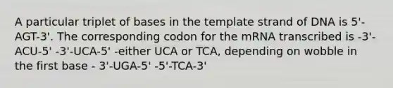 A particular triplet of bases in the template strand of DNA is 5'-AGT-3'. The corresponding codon for the mRNA transcribed is -3'-ACU-5' -3'-UCA-5' -either UCA or TCA, depending on wobble in the first base - 3'-UGA-5' -5'-TCA-3'