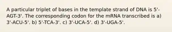 A particular triplet of bases in the template strand of DNA is 5'-AGT-3'. The corresponding codon for the mRNA transcribed is a) 3'-ACU-5'. b) 5'-TCA-3'. c) 3'-UCA-5'. d) 3'-UGA-5'.