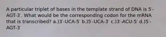 A particular triplet of bases in the template strand of DNA is 5′-AGT-3′. What would be the corresponding codon for the mRNA that is transcribed? a.)3′-UCA-5′ b.)5′-UCA-3′ c.)3′-ACU-5′ d.)5′-AGT-3′