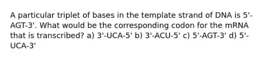 A particular triplet of bases in the template strand of DNA is 5'-AGT-3'. What would be the corresponding codon for the mRNA that is transcribed? a) 3'-UCA-5' b) 3'-ACU-5' c) 5'-AGT-3' d) 5'-UCA-3'