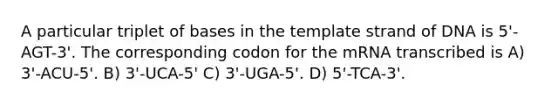 A particular triplet of bases in the template strand of DNA is 5'-AGT-3'. The corresponding codon for the mRNA transcribed is A) 3'-ACU-5'. B) 3'-UCA-5' C) 3'-UGA-5'. D) 5'-TCA-3'.