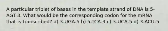 A particular triplet of bases in the template strand of DNA is 5-AGT-3. What would be the corresponding codon for the mRNA that is transcribed? a) 3-UGA-5 b) 5-TCA-3 c) 3-UCA-5 d) 3-ACU-5