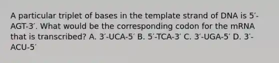 A particular triplet of bases in the template strand of DNA is 5′-AGT-3′. What would be the corresponding codon for the mRNA that is transcribed? A. 3′-UCA-5′ B. 5′-TCA-3′ C. 3′-UGA-5′ D. 3′-ACU-5′