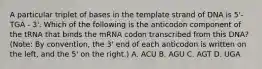 A particular triplet of bases in the template strand of DNA is 5'-TGA - 3'. Which of the following is the anticodon component of the tRNA that binds the mRNA codon transcribed from this DNA? (Note: By convention, the 3' end of each anticodon is written on the left, and the 5' on the right.) A. ACU B. AGU C. AGT D. UGA