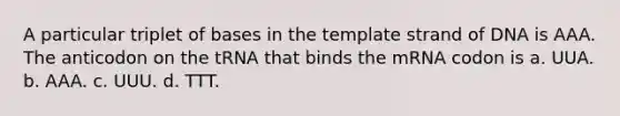 A particular triplet of bases in the template strand of DNA is AAA. The anticodon on the tRNA that binds the mRNA codon is a. UUA. b. AAA. c. UUU. d. TTT.