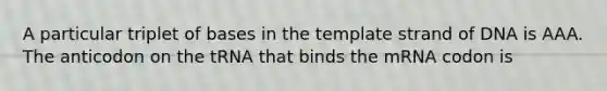 A particular triplet of bases in the template strand of DNA is AAA. The anticodon on the tRNA that binds the mRNA codon is