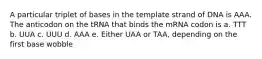 A particular triplet of bases in the template strand of DNA is AAA. The anticodon on the tRNA that binds the mRNA codon is a. TTT b. UUA c. UUU d. AAA e. Either UAA or TAA, depending on the first base wobble