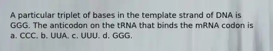 A particular triplet of bases in the template strand of DNA is GGG. The anticodon on the tRNA that binds the mRNA codon is a. CCC. b. UUA. c. UUU. d. GGG.