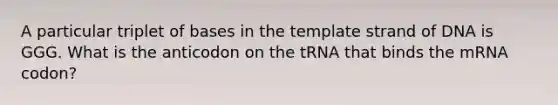 A particular triplet of bases in the template strand of DNA is GGG. What is the anticodon on the tRNA that binds the mRNA codon?