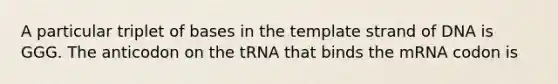 A particular triplet of bases in the template strand of DNA is GGG. The anticodon on the tRNA that binds the mRNA codon is