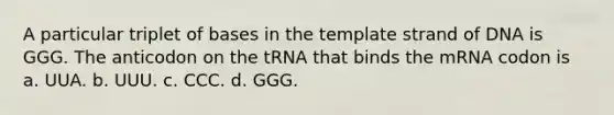 A particular triplet of bases in the template strand of DNA is GGG. The anticodon on the tRNA that binds the mRNA codon is a. UUA. b. UUU. c. CCC. d. GGG.