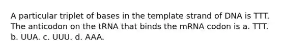 A particular triplet of bases in the template strand of DNA is TTT. The anticodon on the tRNA that binds the mRNA codon is a. TTT. b. UUA. c. UUU. d. AAA.