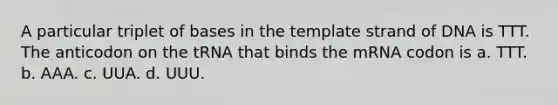 A particular triplet of bases in the template strand of DNA is TTT. The anticodon on the tRNA that binds the mRNA codon is a. TTT. b. AAA. c. UUA. d. UUU.