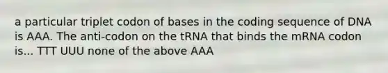 a particular triplet codon of bases in the coding sequence of DNA is AAA. The anti-codon on the tRNA that binds the mRNA codon is... TTT UUU none of the above AAA