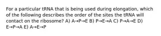 For a particular tRNA that is being used during elongation, which of the following describes the order of the sites the tRNA will contact on the ribosome? A) A→P→E B) P→E→A C) P→A→E D) E→P→A E) A→E→P