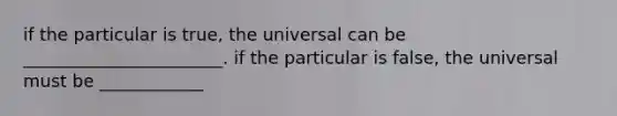 if the particular is true, the universal can be _______________________. if the particular is false, the universal must be ____________