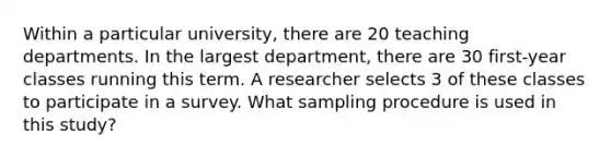 Within a particular university, there are 20 teaching departments. In the largest department, there are 30 first-year classes running this term. A researcher selects 3 of these classes to participate in a survey. What sampling procedure is used in this study?