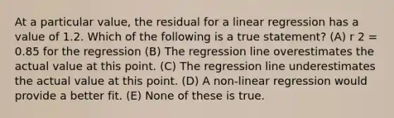 At a particular value, the residual for a linear regression has a value of 1.2. Which of the following is a true statement? (A) r 2 = 0.85 for the regression (B) The regression line overestimates the actual value at this point. (C) The regression line underestimates the actual value at this point. (D) A non-linear regression would provide a better fit. (E) None of these is true.