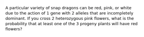 A particular variety of snap dragons can be red, pink, or white due to the action of 1 gene with 2 alleles that are incompletely dominant. If you cross 2 heterozygous pink flowers, what is the probability that at least one of the 3 progeny plants will have red flowers?