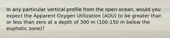 In any particular vertical profile from the open ocean, would you expect the Apparent Oxygen Utilization (AOU) to be greater than or less than zero at a depth of 300 m (100-150 m below the euphotic zone)?