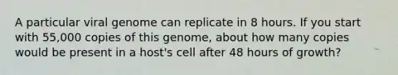 A particular viral genome can replicate in 8 hours. If you start with 55,000 copies of this genome, about how many copies would be present in a host's cell after 48 hours of growth?