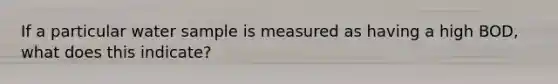 If a particular water sample is measured as having a high BOD, what does this indicate?