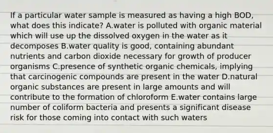 If a particular water sample is measured as having a high BOD, what does this indicate? A.water is polluted with organic material which will use up the dissolved oxygen in the water as it decomposes B.water quality is good, containing abundant nutrients and carbon dioxide necessary for growth of producer organisms C.presence of synthetic organic chemicals, implying that carcinogenic compounds are present in the water D.natural organic substances are present in large amounts and will contribute to the formation of chloroform E.water contains large number of coliform bacteria and presents a significant disease risk for those coming into contact with such waters