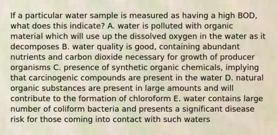 If a particular water sample is measured as having a high BOD, what does this indicate? A. water is polluted with organic material which will use up the dissolved oxygen in the water as it decomposes B. water quality is good, containing abundant nutrients and carbon dioxide necessary for growth of producer organisms C. presence of synthetic organic chemicals, implying that carcinogenic compounds are present in the water D. natural organic substances are present in large amounts and will contribute to the formation of chloroform E. water contains large number of coliform bacteria and presents a significant disease risk for those coming into contact with such waters