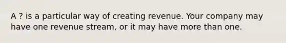 A ? is a particular way of creating revenue. Your company may have one revenue stream, or it may have more than one.