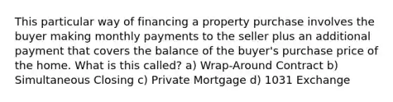 This particular way of financing a property purchase involves the buyer making monthly payments to the seller plus an additional payment that covers the balance of the buyer's purchase price of the home. What is this called? a) Wrap-Around Contract b) Simultaneous Closing c) Private Mortgage d) 1031 Exchange