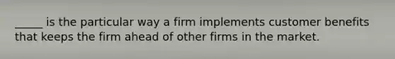 _____ is the particular way a firm implements customer benefits that keeps the firm ahead of other firms in the market.