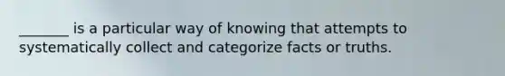 _______ is a particular way of knowing that attempts to systematically collect and categorize facts or truths.