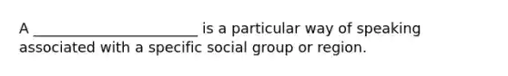 A _______________________ is a particular way of speaking associated with a specific social group or region.