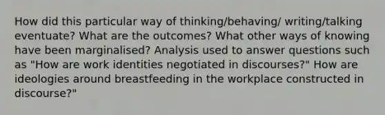 How did this particular way of thinking/behaving/ writing/talking eventuate? What are the outcomes? What other ways of knowing have been marginalised? Analysis used to answer questions such as "How are work identities negotiated in discourses?" How are ideologies around breastfeeding in the workplace constructed in discourse?"