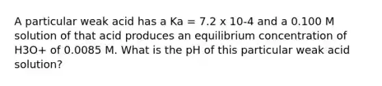 A particular weak acid has a Ka = 7.2 x 10-4 and a 0.100 M solution of that acid produces an equilibrium concentration of H3O+ of 0.0085 M. What is the pH of this particular weak acid solution?